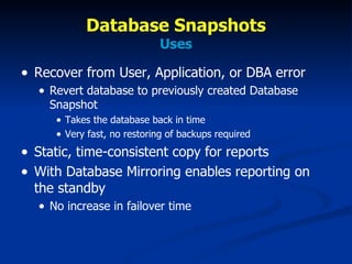 Database Snapshots Uses Recover from User, Application, or DBA error Revert database to previously created Database Snapshot Takes the database back in time Very fast, no restoring of backups required Static, time-consistent copy for reports With Database Mirroring enables reporting on the standby No increase in failover time  