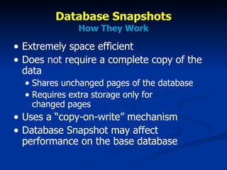 Database Snapshots How They Work Extremely space efficient Does  not  require a complete copy of the data Shares unchanged pages of the database Requires extra storage only for  changed pages Uses a “copy-on-write” mechanism Database Snapshot may affect performance on the base database 