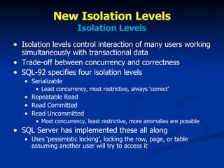 New Isolation Levels Isolation Levels Isolation levels control interaction of many users working simultaneously with transactional data Trade-off between concurrency and correctness SQL-92 specifies four isolation levels Serializable Least concurrency, most restrictive, always ‘correct’ Repeatable Read Read Committed Read Uncommitted Most concurrency, least restrictive, more anomalies are possible SQL Server has implemented these all along Uses ‘pessimistic locking’, locking the row, page, or table assuming another user will try to access it 
