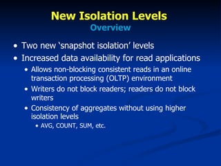 New Isolation Levels  Overview Two new ‘snapshot isolation’ levels Increased data availability for read applications Allows non-blocking consistent reads in an online transaction processing (OLTP) environment Writers do not block readers; readers do not block writers Consistency of aggregates without using higher isolation levels AVG, COUNT, SUM, etc. 