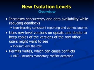 New Isolation Levels  Overview Increases concurrency and data availability while reducing deadlocks Non-blocking consistent reporting and ad-hoc queries Uses row-level versions on update and delete to keep copies of the versions of the row other users might want to see Doesn’t lock the row Permits writes, which can cause conflicts BUT…includes mandatory conflict detection  