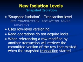 New Isolation Levels  Snapshot Isolation ‘Snapshot Isolation’ – Transaction-level   SET TRANSACTION ISOLATION LEVEL   SNAPSHOT Uses row-level versioning Read operations do not acquire locks When referencing a row modified by another transaction will retrieve the committed version of the row that existed when the snapshot  transaction  started 