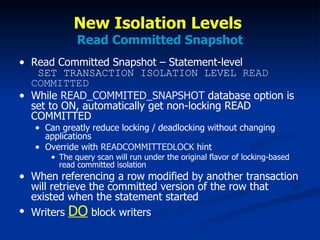 New Isolation Levels  Read Committed Snapshot Read Committed Snapshot – Statement-level   SET TRANSACTION ISOLATION LEVEL  READ COMMITTED While  READ_COMMITED_SNAPSHOT  database option is set to ON, automatically get non-locking READ COMMITTED Can greatly reduce locking / deadlocking without changing applications Override with  READCOMMITTEDLOCK  hint  The query scan will run under the original flavor of locking-based read committed isolation When referencing a row modified by another transaction will retrieve the committed version of the row that existed when the statement started Writers  DO  block writers 