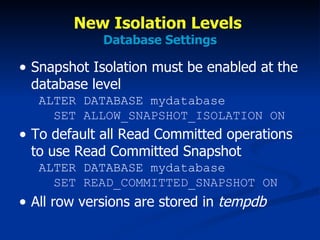 New Isolation Levels  Database Settings Snapshot Isolation must be enabled at the database level  ALTER DATABASE mydatabase   SET ALLOW_SNAPSHOT_ISOLATION ON To default all Read Committed operations to use Read Committed Snapshot  ALTER DATABASE mydatabase   SET READ_COMMITTED_SNAPSHOT ON All row versions are stored in  tempdb 