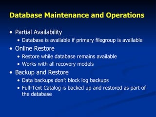 Database Maintenance and Operations   Partial Availability Database is available if primary filegroup is available Online Restore Restore while database remains available Works with all recovery models Backup and Restore Data backups don’t block log backups Full-Text Catalog is backed up and restored as part of the database 
