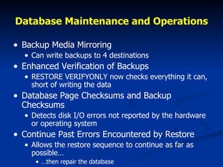 Database Maintenance and Operations Backup Media Mirroring Can write backups to 4 destinations Enhanced Verification of Backups RESTORE VERIFYONLY now checks everything it can, short of writing the data Database Page Checksums and Backup Checksums Detects disk I/O errors not reported by the hardware or operating system Continue Past Errors Encountered by Restore Allows the restore sequence to continue as far as possible… … then repair the database 