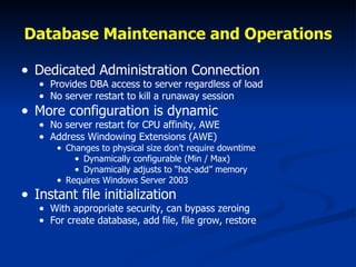 Database Maintenance and Operations Dedicated Administration Connection Provides DBA access to server regardless of load No server restart to kill a runaway session More configuration is dynamic No server restart for CPU affinity, AWE Address Windowing Extensions (AWE) Changes to physical size don’t require downtime Dynamically configurable (Min / Max) Dynamically adjusts to “hot-add” memory Requires Windows Server 2003 Instant file initialization With appropriate security, can bypass zeroing For create database, add file, file grow, restore 