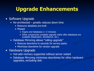 Upgrade Enhancements Software Upgrade Re-architected – greatly reduces down time Resource database pre-built  Phased Engine and Databases (< 3 minutes) Other components complete upgrade online after databases are available (Replication, Workbench, etc.) Database Mirroring allows “rolling upgrade” Reduces downtime to seconds for service packs Minimizes downtime for version upgrade Hardware Upgrade Hot-add memory supported without server restart Database Mirroring minimizes downtimes for other hardware upgrades, excluding disk 
