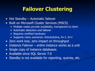 Failover Clustering Hot Standby – Automatic failover Built on Microsoft Cluster Services (MSCS) Multiple nodes provide availability, transparent to client Automatic detection and failover Requires certified hardware Supports many scenarios: Active/Active, N+1, N+I Zero work loss, zero impact on throughput Instance Failover – entire instance works as a unit Single copy of instance databases  Available since SQL Server 7.0 Standby is not available for reporting, queries, etc. 