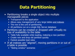 Data Partitioning Partitioning breaks a single object into multiple manageable pieces Transparent to the application Allows easy management of very large tables  and indexes The row is the unit of partitioning All partitions run on a single SQL Server database Partitions can be created or dropped with virtually no loss of availability to the table Table fully available while loading, indexing a new partition Create new and drop old partition quickly Fastest possible load rates  If all indexes are “aligned”, moving partitions in or out of a table is possible “ Sliding window” scenarios 