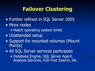Failover Clustering Further refined in SQL Server 2005 More nodes Match operating system limits Unattended setup Support for mounted volumes (Mount Points) All SQL Server services participate Database Engine, SQL Server Agent,  Analysis Services, Full-Text Search, etc. 