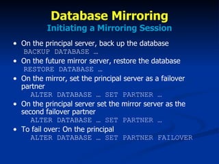 Database Mirroring Initiating a Mirroring Session On the principal server, back up the database   BACKUP DATABASE … On the future mirror server, restore the database   RESTORE DATABASE … On the mirror, set the principal server as a failover partner   ALTER DATABASE …  SET PARTNER … On the principal server set the mirror server as the second failover partner   ALTER DATABASE …  SET PARTNER … To fail over: On the principal   ALTER DATABASE …  SET PARTNER FAILOVER 