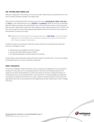 VIII. TESTING AND GOING LIVE
After your configuration is built, testing is the next crucial step in determining if real-world results are in line
with the capacity estimates calculated in the design phase.


Stress testing can be performed either with open source tools such as ApacheBench, JMeter, http_load,
and Sieve, or with advanced services such as SOASTA and LoadStorm. While the free tools can absolutely
yield some helpful comparative test results between your current environment and your cloud environment,
these tools don’t always tell the whole story. When budgets are able, advanced services such as SOASTA and
their team of experts can help simulate geographically dispersed traffic with various test cases and give the
best estimation of what you can expect.


	 Tip: Deploying monitoring and performance logging tools (such as SAR, Munin, and mql-slow-query-	
			 logging) prior to stress testing can be instrumental in helping to show areas in the environment 		
			 which may be candidates for optimization.

A significant portion of your test plan should also include infrastructure functionality testing. Necessary
exercises in due diligence include:
	
	    •	 verifying that your Load Balancers fail-over properly;
	    •	 ensuring web nodes balance requests correctly;
	    •	 and inspecting databases for proper replication functionality.

Finally, creating a documented plan outlined with specific steps for corrective action in the case of a disaster,
and testing this plan prior to launch, should be a top priority.



FINAL THOUGHTS
This technical whitepaper merely skimmed the surface on designing and deploying HA Linux Cloud Server
architectures. It discussed some crucial Rackspace-specific information and hopefully provided a bit of
insight into the tools and methodology to consider when taking on the task of creating HA solutions on
The Rackspace Cloud. Cloud computing offers a monumental shift in increased scalability and substantial
cost-savings over traditional environments. The cloud is ready for enterprise production environments and
organizations who have not yet embraced the technology should consider making it part of their IT strategy
at this time.




ARCHITECTING HIGH AVAILABILITY CLOUD ENVIRONMENTS | Page 10
© 2010 Rackspace US, Inc.
RACKSPACE®HOSTING | 5000 WALZEM ROAD | SAN ANTONIO, TX 78212 U.S.A
 