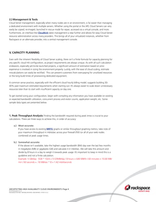 2.) Management & Tools
Cloud Server management, especially when many nodes are in an environment, is far easier than managing
a dedicated environment with multiple servers. Whether using the portal or the API, Cloud Servers can very
easily be copied, re-imaged, launched in rescue mode for repair, accessed via a virtual console, and more.
Furthermore, an interface like Cloudkick takes management a step further and allows for easy Cloud Server
resource administration across many providers. This brings all of your virtualized instances, whether from
Rackspace or an alternate provider, into a central management console.




V. CAPACITY PLANNING

Even with the inherent flexibility of Cloud Server scaling, there isn’t a finite formula for capacity planning for
any specific cloud HA configuration, as project requirements are always unique. As with all such calculation
endeavors, especially yet-to-be launched projects, a significant amount of estimation based on prior
experience is involved in sizing the environment properly. Luckily, with the ease of cloud scaling, estimate
miscalculations can easily be rectified. This can prevent customers from over-paying for unutilized resources
or the long build times of provisioning dedicated equipment.

A common sense practice, especially with the efficient cloud hourly billing model, suggests building 30-
40% past maximum estimated requirements when starting out. It’s always easier to scale down unnecessary
resources later than to start with insufficient capacity on day one.

To get started sizing your configuration, begin with compiling any information you have available on existing
or expected bandwidth utilization, concurrent process and visitor counts, application weight, etc. Some
sample data types are presented below.




1. Peak Throughput Analysis: Finding the bandwidth required during peak times is crucial to your
calculations. There are three ways to achieve this, in order of accuracy:

	 a.) 	 Most accurate:
			 If you have access to existing MRTG graphs or similar throughput graphing metrics, take note of 	
		      your maximum throughput in mbits/sec across your firewall (FW) (or all of your web nodes 		
			 combined) at peak usage times.
	
	 b.) 	 Somewhat accurate:
			 If the above isn’t available, take the highest usage bandwidth (BW) day over the last few months 	
			 in megabytes (MB) or gigabytes (GB) and calculate it in mbit/sec. We will take this amount and 		
			 divide by 8 hours in a day to weigh it towards peak usage. It’s important to keep in mind this is a 	
			 guideline and not a finite calculation.
			 Example: 5 GB/day: 5GB * 1024 = 5120MB/day / 8 hours = 640 MB/hr / 60 minutes = 10.66 MB/	
			 min / 60 seconds = .18 MB/sec * 8 = 1.42 mbit/seconds

	




ARCHITECTING HIGH AVAILABILITY CLOUD ENVIRONMENTS | Page 4
© 2010 Rackspace US, Inc.
RACKSPACE®HOSTING | 5000 WALZEM ROAD | SAN ANTONIO, TX 78212 U.S.A
 