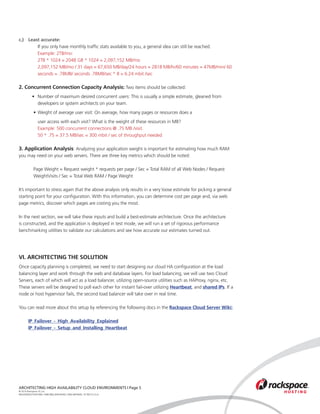 c.) 	 Least accurate:
			 If you only have monthly traffic stats available to you, a general idea can still be reached.
			 Example: 2TB/mo:
			 2TB * 1024 = 2048 GB * 1024 = 2,097,152 MB/mo
			 2,097,152 MB/mo / 31 days = 67,650 MB/day/24 hours = 2818 MB/hr/60 minutes = 47MB/min/ 60 	
			 seconds = .78MB/ seconds .78MB/sec * 8 = 6.24 mbit /sec

2. Concurrent Connection Capacity Analysis: Two items should be collected:
	 • 	 Number of maximum desired concurrent users: This is usually a simple estimate, gleaned from 		
		 	developers or system architects on your team.
		 • 	Weight of average user visit: On average, how many pages or resources does a
			 user access with each visit? What is the weight of these resources in MB?
	 		 Example: 500 concurrent connections @ .75 MB /visit.
			 50 * .75 = 37.5 MB/sec = 300 mbit / sec of throughput needed

3. Application Analysis: Analyzing your application weight is important for estimating how much RAM
you may need on your web servers. There are three key metrics which should be noted:

		 Page Weight = Request weight * requests per page / Sec = Total RAM of all Web Nodes / Request 	
		 WeightVisits / Sec = Total Web RAM / Page Weight

It’s important to stress again that the above analysis only results in a very loose estimate for picking a general
starting point for your configuration. With this information, you can determine cost per page and, via web
page metrics, discover which pages are costing you the most.

In the next section, we will take these inputs and build a best-estimate architecture. Once the architecture
is constructed, and the application is deployed in test mode, we will run a set of rigorous performance
benchmarking utilities to validate our calculations and see how accurate our estimates turned out.




VI. ARCHITECTING THE SOLUTION
Once capacity planning is completed, we need to start designing our cloud HA configuration at the load
balancing layer and work through the web and database layers. For load balancing, we will use two Cloud
Servers, each of which will act as a load balancer, utilizing open-source utilities such as HAProxy, nginx, etc.
These servers will be designed to poll each other for instant fail-over utilizing Heartbeat, and shared IPs. If a
node or host hypervisor fails, the second load balancer will take over in real time.

You can read more about this setup by referencing the following docs in the Rackspace Cloud Server Wiki:

	      IP_Failover_-_High_Availability_Explained
	      IP_Failover_-_Setup_and_Installing_Heartbeat




ARCHITECTING HIGH AVAILABILITY CLOUD ENVIRONMENTS | Page 5
© 2010 Rackspace US, Inc.
RACKSPACE®HOSTING | 5000 WALZEM ROAD | SAN ANTONIO, TX 78212 U.S.A
 
