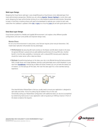 Web Layer Design
Designing the Cloud Server web layer is very straightforward as Cloud Servers mimic dedicated gear from
many administration perspectives. Whether you are utilizing Apache, Tomcat, lighttpd, or some other web
server, designing this layer will be familiar territory for an intermediate-to-advanced administrator. Remember
to keep in mind that a scripting scheme will need to be developed to replicate your content to each web
node when the codebase is updated. Either Git or rsync via a recurring cron job are both good options here.




Data Base Layer Design
Cloud Servers provide for a flexible and capable DB environment. Let’s explore a few different possible
configurations and cover some pitfalls and important design notes.


	      Master/Slave:
	      It’s not a true HA environment in every sense, since fail-over requires some manual intervention. Still, 	
	      master-slave replication still provides two key advantages:

		 • 	 erformance: By executing DB inserts (writes) on the Master and DB selects (reads) to the slave, 	
     P
			 the general DB load is spread and can yield additional performance for busy R/W sites. Another 		
			 benefit is that the data availability is maintained, with a reduced RPO (recovery point objective), 		
			 should the master server suffer a data loss failure.

		 • 	 ackups: By performing backups on the slave, your site is not affected during the backup process. 	
     B
			 With a single server and a large database, backups could potentially cause a brief slowdown in your 	
			 sites from mysqldump -induced lag as tables are locked. Instead, you can just take the slave(s) out 	
			 of rotation, run the backups off the slave, then start the slave again for a more seamless backup 	
			 experience.




                                           DB1 – Master                      DB2 – Slave
                                             (writes)                          (reads)




			            One downfall about Master/Slave is that you usually need to ensure your application is designed to 	
			            split reads and writes. A bit of re-coding may be needed if this isn’t the case.
			            Horizontally scaling your Master/Slave configuration with additional slaves can also be accomplished
			            by randomizing read sources in your application code or by placing an HAProxy instance in front of	
			            the slaves to balance the requests.




ARCHITECTING HIGH AVAILABILITY CLOUD ENVIRONMENTS | Page 7
© 2010 Rackspace US, Inc.
RACKSPACE®HOSTING | 5000 WALZEM ROAD | SAN ANTONIO, TX 78212 U.S.A
 