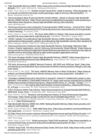 03/10/2020 High Bandwidth Memory - Wikipedia
https://en.wikipedia.org/wiki/High_Bandwidth_Memory 5/6
13. "High-Bandwidth Memory (HBM)" (https://www.amd.com/Documents/High-Bandwidth-Memory-H
BM.pdf) (PDF). AMD. 2015-01-01. Retrieved 2016-08-10.
14. Valich, Theo (2015-11-16). "NVIDIA Unveils Pascal GPU: 16GB of memory, 1TB/s Bandwidth" (ht
tp://vrworld.com/2015/11/16/nvidia-unveils-pascal-gpu-16gb-of-memory-1tbs-bandwidth/). VR
World. Retrieved 2016-01-24.
15. "Samsung Begins Mass Producing World's Fastest DRAM – Based on Newest High Bandwidth
Memory (HBM) Interface" (https://news.samsung.com/global/samsung-begins-mass-producing-w
orlds-fastest-dram-based-on-newest-high-bandwidth-memory-hbm-interface).
news.samsung.com.
16. "Samsung announces mass production of next-generation HBM2 memory – ExtremeTech" (http://
www.extremetech.com/extreme/221473-samsung-announces-mass-production-of-next-generatio
n-hbm2-memory). 19 January 2016.
17. Shilov, Anton (1 August 2016). "SK Hynix Adds HBM2 to Catalog" (http://www.anandtech.com/sh
ow/10527/sk-hynix-adds-hbm2-4-gb-memory-q3). Anandtech. Retrieved 1 August 2016.
18. "JEDEC Updates Groundbreaking High Bandwidth Memory (HBM) Standard" (https://www.jedec.
org/news/pressreleases/jedec-updates-groundbreaking-high-bandwidth-memory-hbm-standard-0)
(Press release). JEDEC. 2018-12-17. Retrieved 2018-12-18.
19. "Samsung Electronics Introduces New High Bandwidth Memory Technology Tailored to Data
Centers, Graphic Applications, and AI | Samsung Semiconductor Global Website" (https://www.sa
msung.com/semiconductor/insights/tech-leadership/samsung-electronics-introduces-new-high-ba
ndwidth-memory-technology-tailored-to-data-centers-graphic-applications-and-ai/).
www.samsung.com. Retrieved 2019-08-22.
20. "SK Hynix Develops World's Fastest High Bandwidth Memory, HBM2E" (https://www.skhynix.co
m/eng/pr/pressReleaseView.do?seq=2809&offset=1). www.skhynix.com. August 12, 2019.
Retrieved 2019-08-22.
21. "SK Hynix Announces its HBM2E Memory Products, 460 GB/S and 16GB per Stack" (https://ww
w.techpowerup.com/258194/sk-hynix-announces-its-hbm2e-memory-products-460-gb-s-and-16g
b-per-stack).
22. Ryan Smith (2 July 2020). "SK Hynix: HBM2E Memory Now In Mass Production" (https://www.an
andtech.com/show/15892/sk-hynix-hbm2e-memory-now-in-mass-production). Anandtech.com.
Retrieved 2 July 2020.
23. "TOSHIBA COMMERCIALIZES INDUSTRY'S HIGHEST CAPACITY EMBEDDED NAND FLASH
MEMORY FOR MOBILE CONSUMER PRODUCTS" (https://web.archive.org/web/201011230238
05/http://www.toshiba.com/taec/news/press_releases/2007/memy_07_470.jsp). Toshiba. April 17,
2007. Archived from the original (http://www.toshiba.com/taec/news/press_releases/2007/memy_
07_470.jsp) on November 23, 2010. Retrieved 23 November 2010.
24. "Hynix Surprises NAND Chip Industry" (http://www.koreatimes.co.kr/www/news/biz/2007/09/123_
9628.html). Korea Times. 5 September 2007. Retrieved 8 July 2019.
25. Kada, Morihiro (2015). "Research and Development History of Three-Dimensional Integration
Technology" (https://books.google.com/books?id=JaUvCwAAQBAJ&pg=PA15). Three-
Dimensional Integration of Semiconductors: Processing, Materials, and Applications. Springer.
pp. 15–8. ISBN 9783319186757.
26. High-Bandwidth Memory (HBM) from AMD: Making Beautiful Memory (https://www.youtube.com/
watch?v=se9TSUfZ6i0s), AMD
27. Smith, Ryan (19 May 2015). "AMD HBM Deep Dive" (http://www.anandtech.com/show/9266/amd-
hbm-deep-dive). Anandtech. Retrieved 1 August 2016.
28. [1] (https://www.amd.com/en-us/press-releases/Pages/new-era-pc-gaming-2015jun16.aspx) AMD
Ushers in a New Era of PC Gaming including World’s First Graphics Family with Revolutionary
HBM Technology
29. Smith, Ryan (5 April 2016). "Nvidia announces Tesla P100 Accelerator" (http://www.anandtech.co
m/show/10222/nvidia-announces-tesla-p100-accelerator-pascal-power-for-hpc). Anandtech.
Retrieved 1 August 2016.
30. "NVIDIA Tesla P100: The Most Advanced Data Center GPU Ever Built" (http://www.nvidia.com/ob
ject/tesla-p100.html). www.nvidia.com.
 
