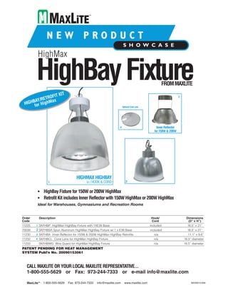 HighMax

         HighBay Fixture                                                                           FROM MAXLITE

                 IT KIT
           ETROF                                                                                                  3
     BAY/R      ax
 HIGH for HighM
                                                                      Optional Cone Lens




                                                                  4                             Inner Reflector
                                                                                              for 150W & 200W




                                    HIGHMAX HIGHBAY
                 1                         w / HOOK & CORD               2


          • HighBay Fixture for 150W or 200W HighMax
          • Retrofit Kit includes Inner Reflector with 150W HighMax or 200W HighMax
          Ideal for Warehouses, Gymnasiums and Recreation Rooms


Order      Description                                                                     Hook/                       Dimensions
Code                                                                                       Cord                         (D” x H”)
11225    1 SKFHBP HighMax HighBay Fixture with 1XE39 Base                                  included                     16.5” x 21”
70039    2 SKFHBSA Spun Aluminum HighMax HighBay Fixture w/ 1 x E39 Base                   included                     16.5” x 21”
11230    3 SKFHBA Inner Reflector for 150W & 200W HighMax HighBay Retrofits                  n/a                        11.1” x 9.6”
11232    4 SKFHBCL Cone Lens for HighMax HighBay Fixture                                     n/a                      16.5” diameter
11233     SKFHBWG Wire Guard for HighMax HighBay Fixture                                     n/a                      16.5” diameter
PATENT PENDING FOR HEAT MANAGEMENT
SYSTEM Publ’n No. 20090153061



  CALL MAXLITE OR YOUR LOCAL MAXLITE REPRESENTATIVE...
  1-800-555-5629 or Fax: 973-244-7333 or e-mail info@maxlite.com

   MaxLite™ : 1-800-555-5629   Fax: 973-244-7333   info@maxlite.com     www.maxlite.com                                    MAX9515-609
 