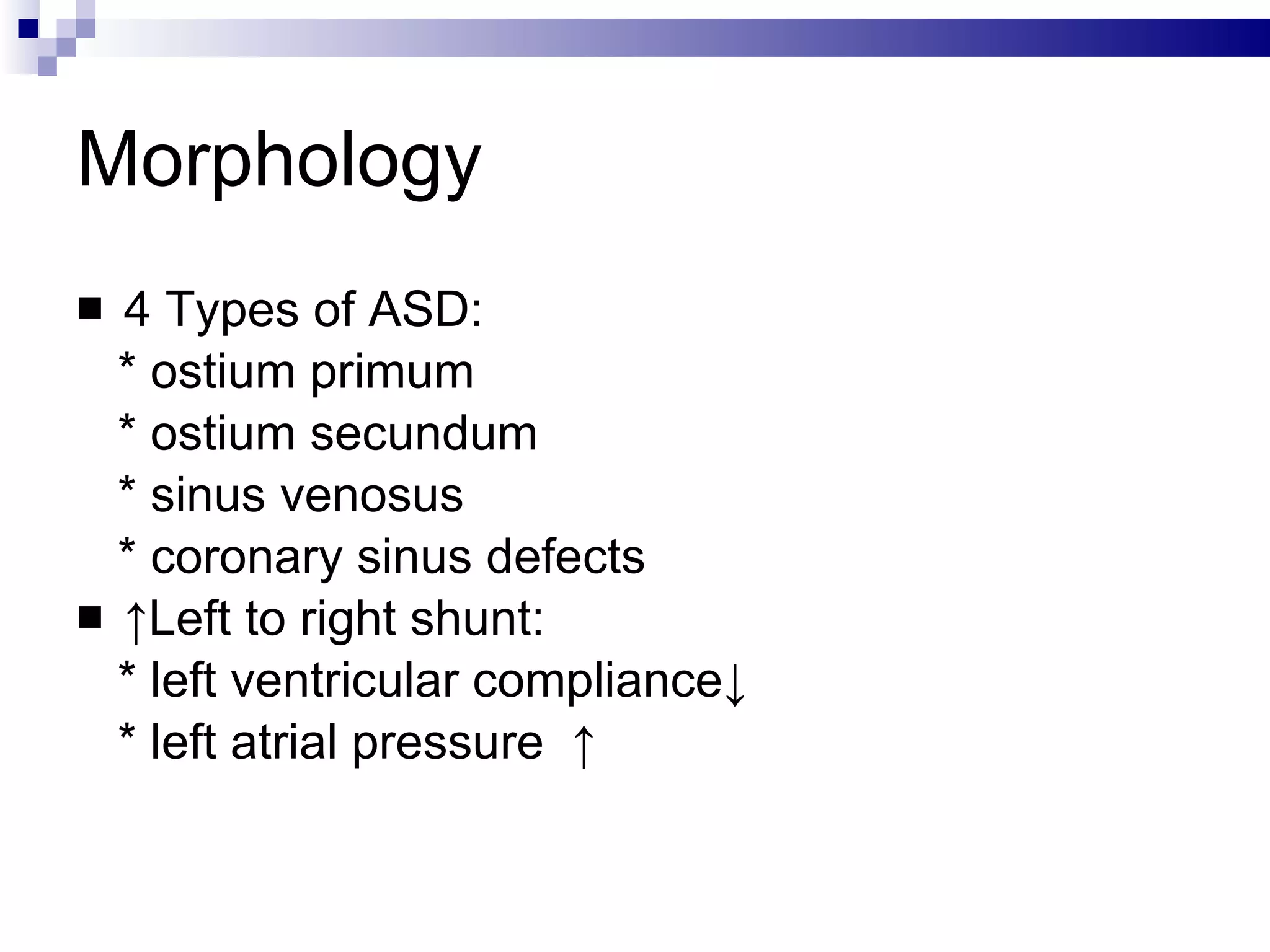 Morphology 4 Types of ASD:  * ostium primum * ostium secundum * sinus venosus * coronary sinus defects  ↑ Left to right shunt:  * left ventricular compliance↓  * left atrial pressure  ↑ 