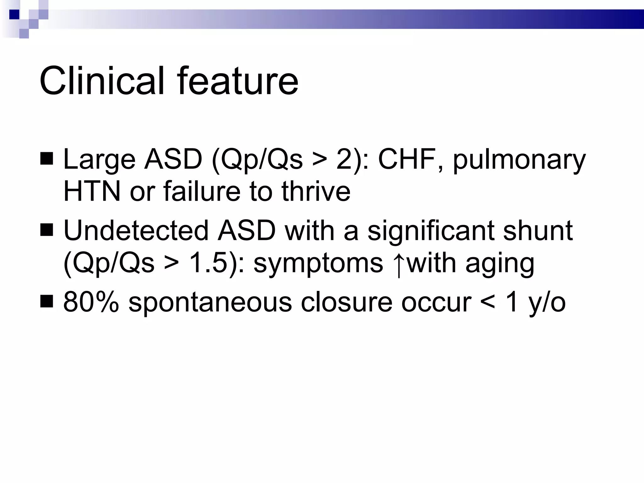 Clinical feature Large ASD (Qp/Qs > 2): CHF, pulmonary HTN or failure to thrive  Undetected ASD with a significant shunt (Qp/Qs > 1.5): symptoms ↑with aging 80% spontaneous closure occur < 1 y/o  