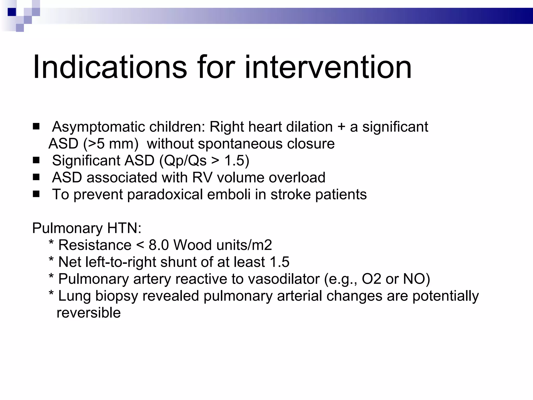 Indications for intervention Asymptomatic children: Right heart dilation + a significant ASD (>5 mm)  without spontaneous closure  Significant ASD (Qp/Qs > 1.5)  ASD associated with RV volume overload To prevent paradoxical emboli in stroke patients  Pulmonary HTN:  * Resistance < 8.0 Wood units/m2  * Net left-to-right shunt of at least 1.5 * Pulmonary artery reactive to vasodilator (e.g., O2 or NO) * Lung biopsy revealed pulmonary arterial changes are potentially  reversible 
