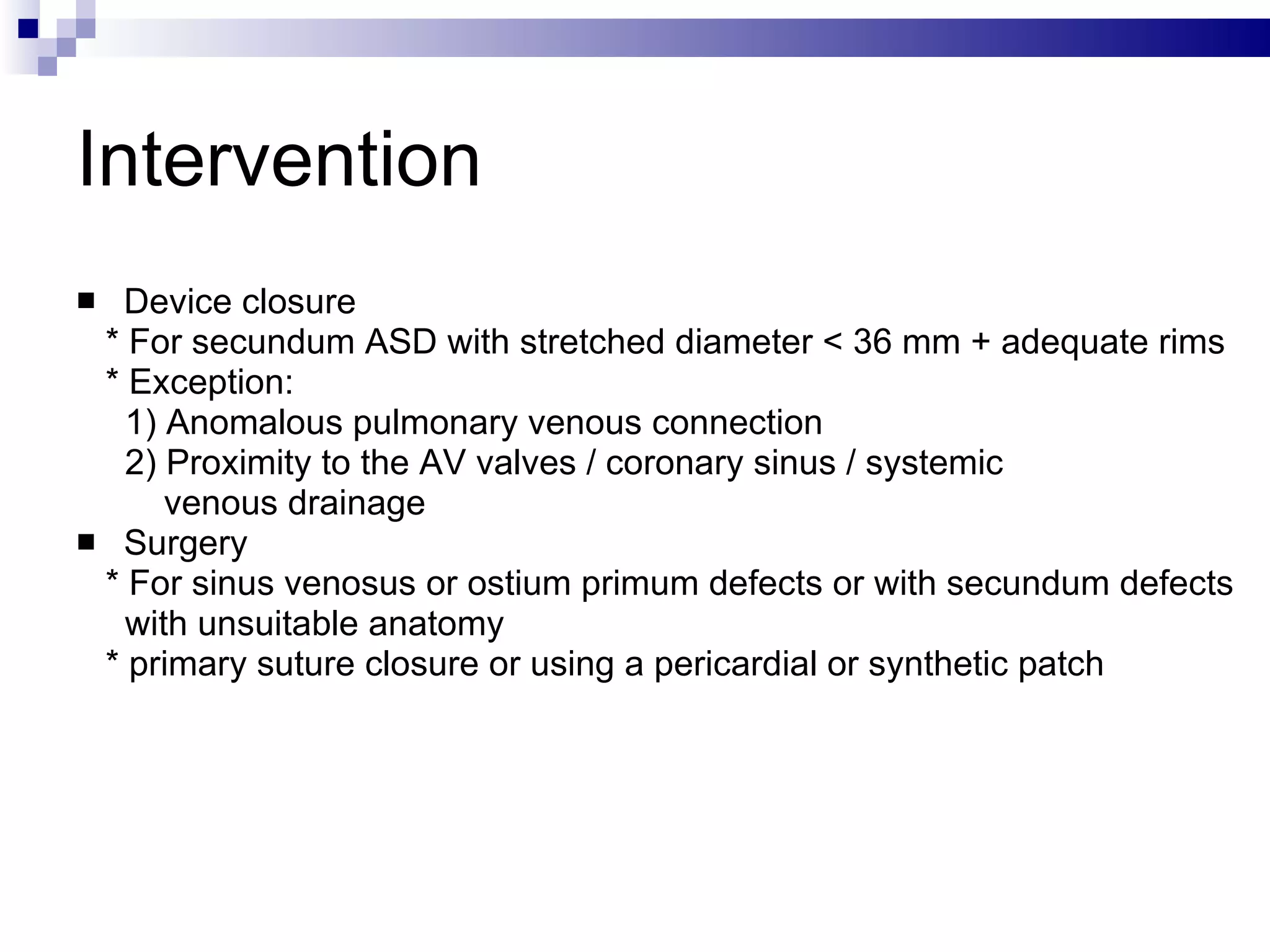 Intervention Device closure  * For secundum ASD with stretched diameter < 36 mm + adequate rims  * Exception: 1) Anomalous pulmonary venous connection 2) Proximity to the AV valves / coronary sinus / systemic  venous drainage Surgery * For sinus venosus or ostium primum defects or with secundum defects with unsuitable anatomy  * primary suture closure or using a pericardial or synthetic patch 