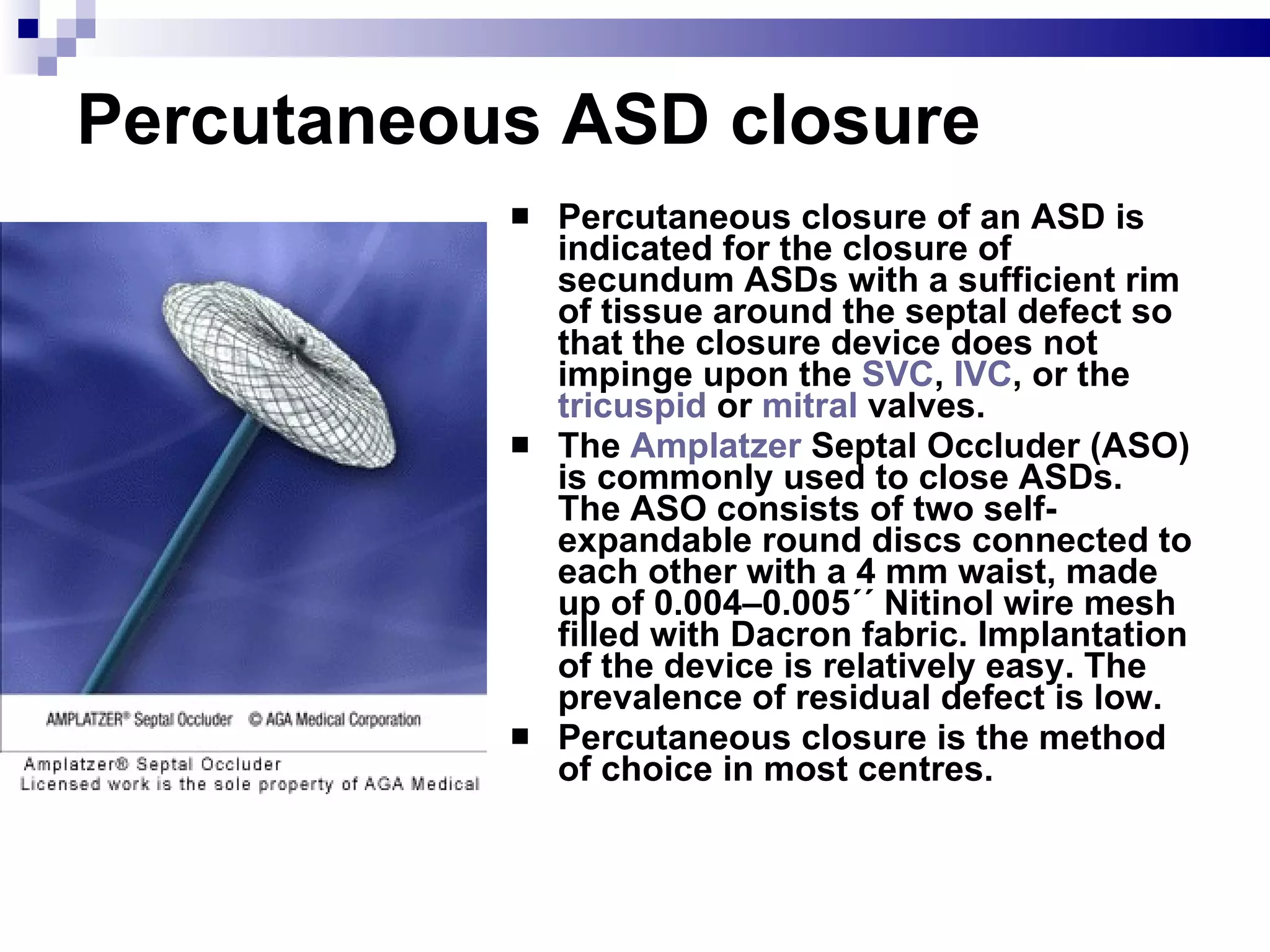 Percutaneous ASD closure Percutaneous closure of an ASD is indicated for the closure of secundum ASDs with a sufficient rim of tissue around the septal defect so that the closure device does not impinge upon the  SVC ,  IVC , or the  tricuspid  or  mitral  valves.  The  Amplatzer  Septal Occluder (ASO) is commonly used to close ASDs. The ASO consists of two self-expandable round discs connected to each other with a 4 mm waist, made up of 0.004–0.005´´ Nitinol wire mesh filled with Dacron fabric. Implantation of the device is relatively easy. The prevalence of residual defect is low.  Percutaneous closure is the method of choice in most centres. 