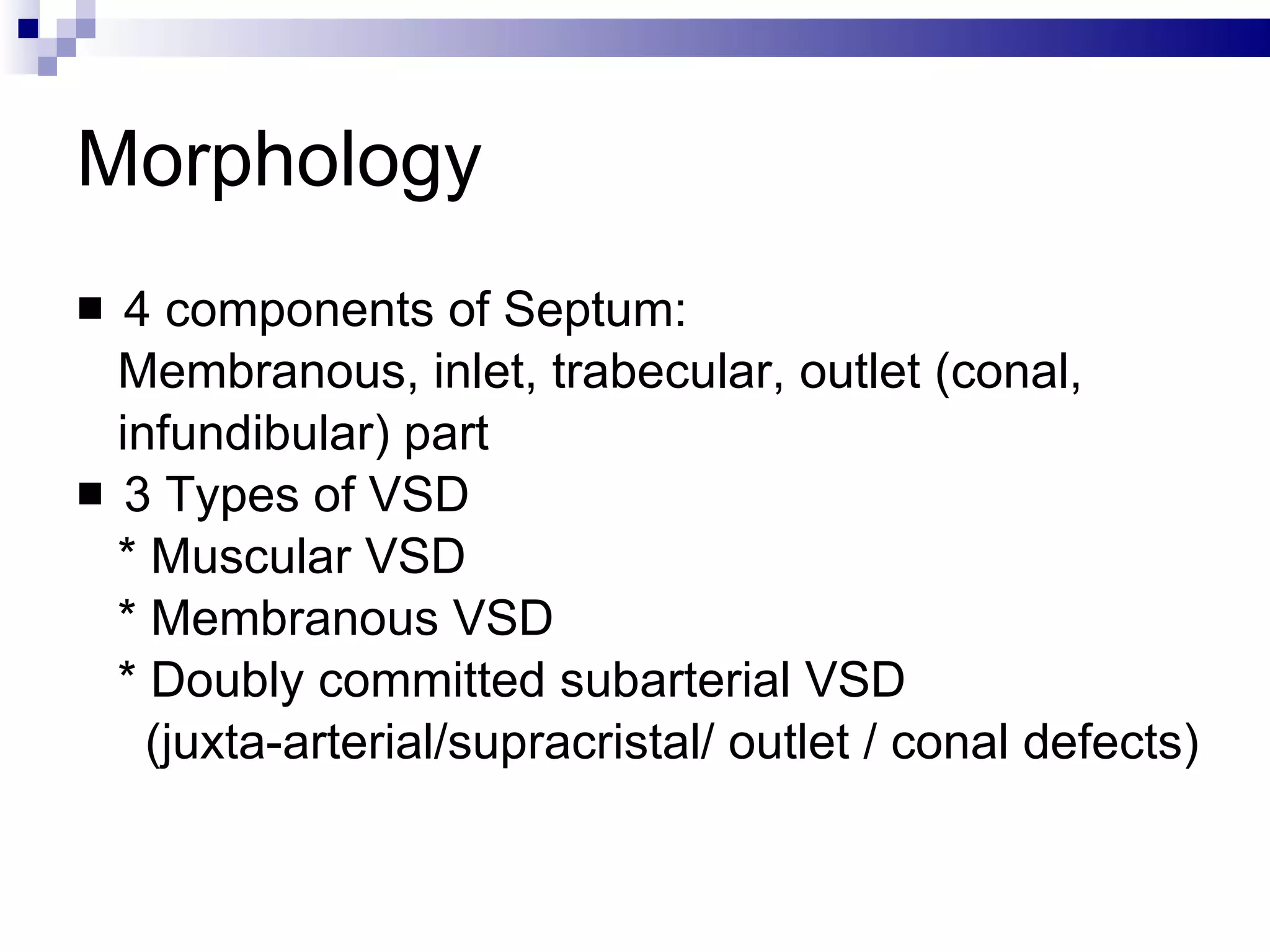 Morphology 4 components of Septum:  Membranous, inlet, trabecular, outlet (conal, infundibular) part  3 Types of VSD * Muscular VSD  * Membranous VSD  * Doubly committed subarterial VSD (juxta-arterial/supracristal/ outlet / conal defects)  