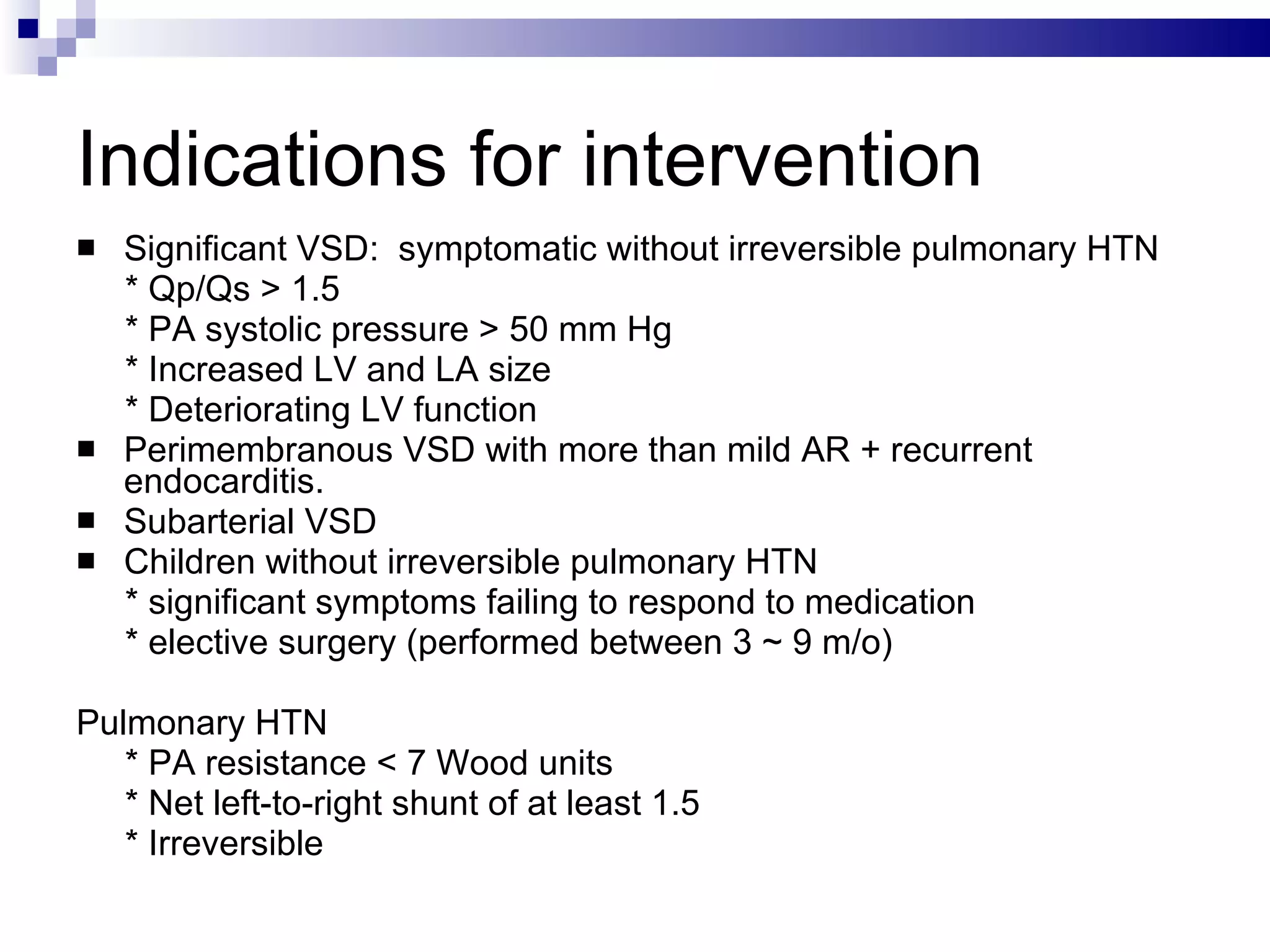 Indications for intervention Significant VSD:  symptomatic without irreversible pulmonary HTN * Qp/Qs > 1.5 * PA systolic pressure > 50 mm Hg * Increased LV and LA size * Deteriorating LV function Perimembranous VSD with more than mild AR + recurrent endocarditis. Subarterial VSD Children without irreversible pulmonary HTN * significant symptoms failing to respond to medication * elective surgery (performed between 3 ~ 9 m/o) Pulmonary HTN  * PA resistance < 7 Wood units * Net left-to-right shunt of at least 1.5 * Irreversible 