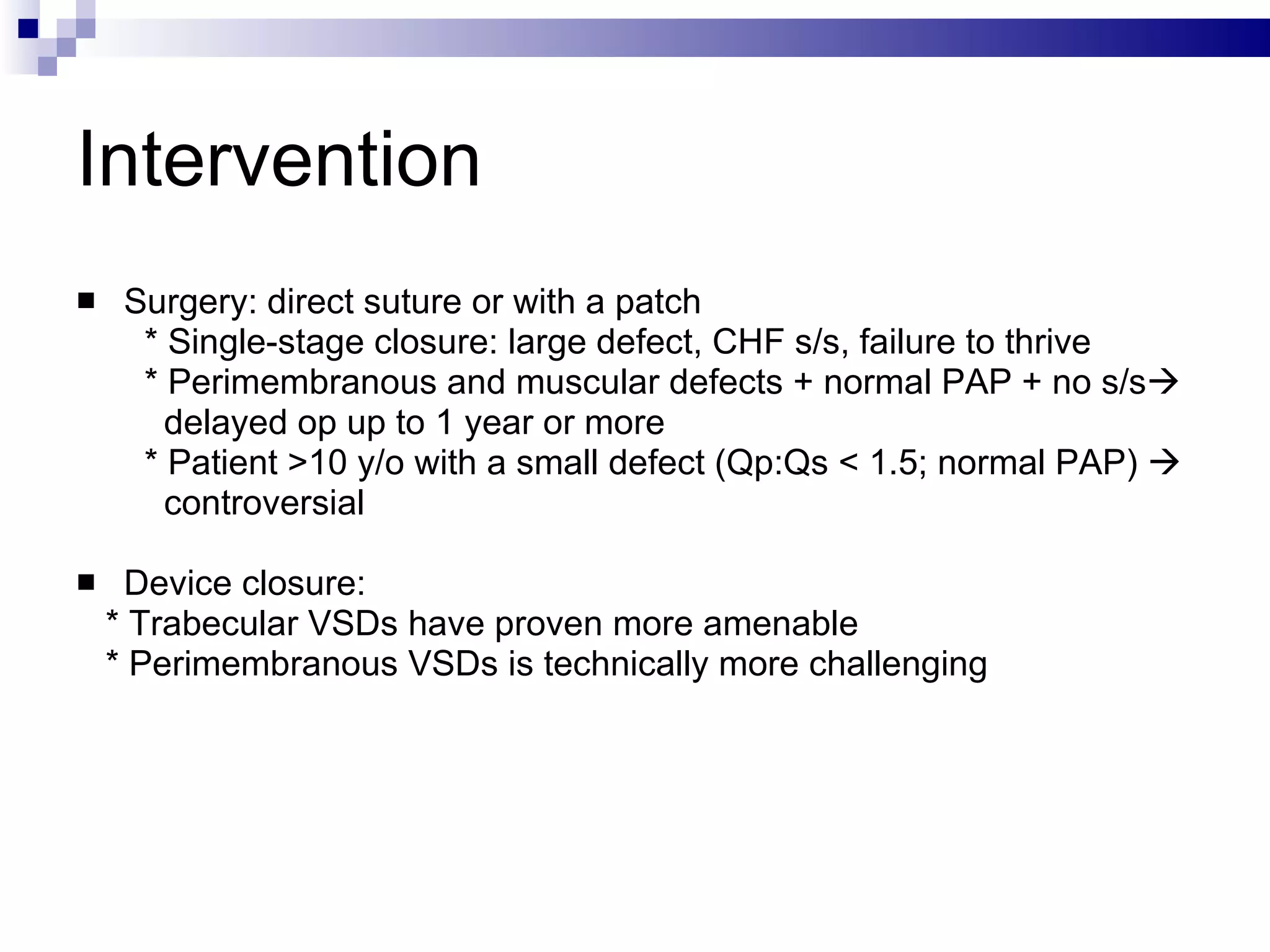 Intervention Surgery: direct suture or with a patch  * Single-stage closure: large defect, CHF s/s, failure to thrive  * Perimembranous and muscular defects + normal PAP + no s/s  delayed op up to 1 year or more * Patient >10 y/o with a small defect (Qp:Qs < 1.5; normal PAP)     controversial Device closure: * Trabecular VSDs have proven more amenable  * Perimembranous VSDs is technically more challenging  