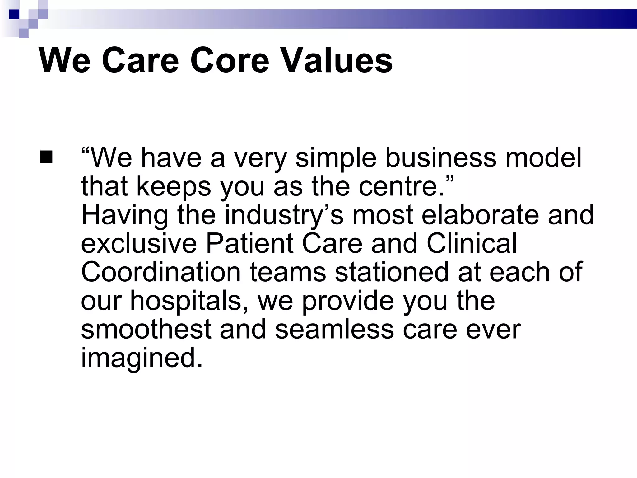We Care Core Values “ We have a very simple business model that keeps you as the centre.” Having the industry’s most elaborate and exclusive Patient Care and Clinical Coordination teams stationed at each of our hospitals, we provide you the smoothest and seamless care ever imagined.  