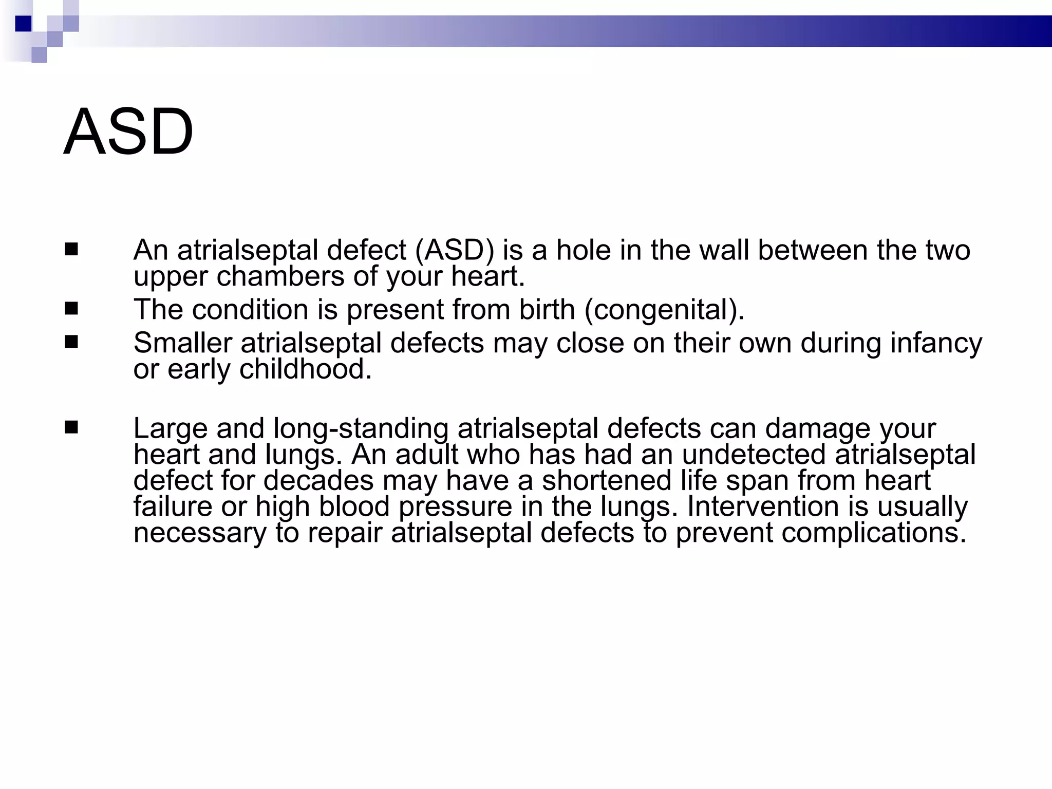 ASD  An atrialseptal defect (ASD) is a hole in the wall between the two upper chambers of your heart.  The condition is present from birth (congenital).  Smaller atrialseptal defects may close on their own during infancy or early childhood. Large and long-standing atrialseptal defects can damage your heart and lungs. An adult who has had an undetected atrialseptal defect for decades may have a shortened life span from heart failure or high blood pressure in the lungs. Intervention is usually necessary to repair atrialseptal defects to prevent complications. 