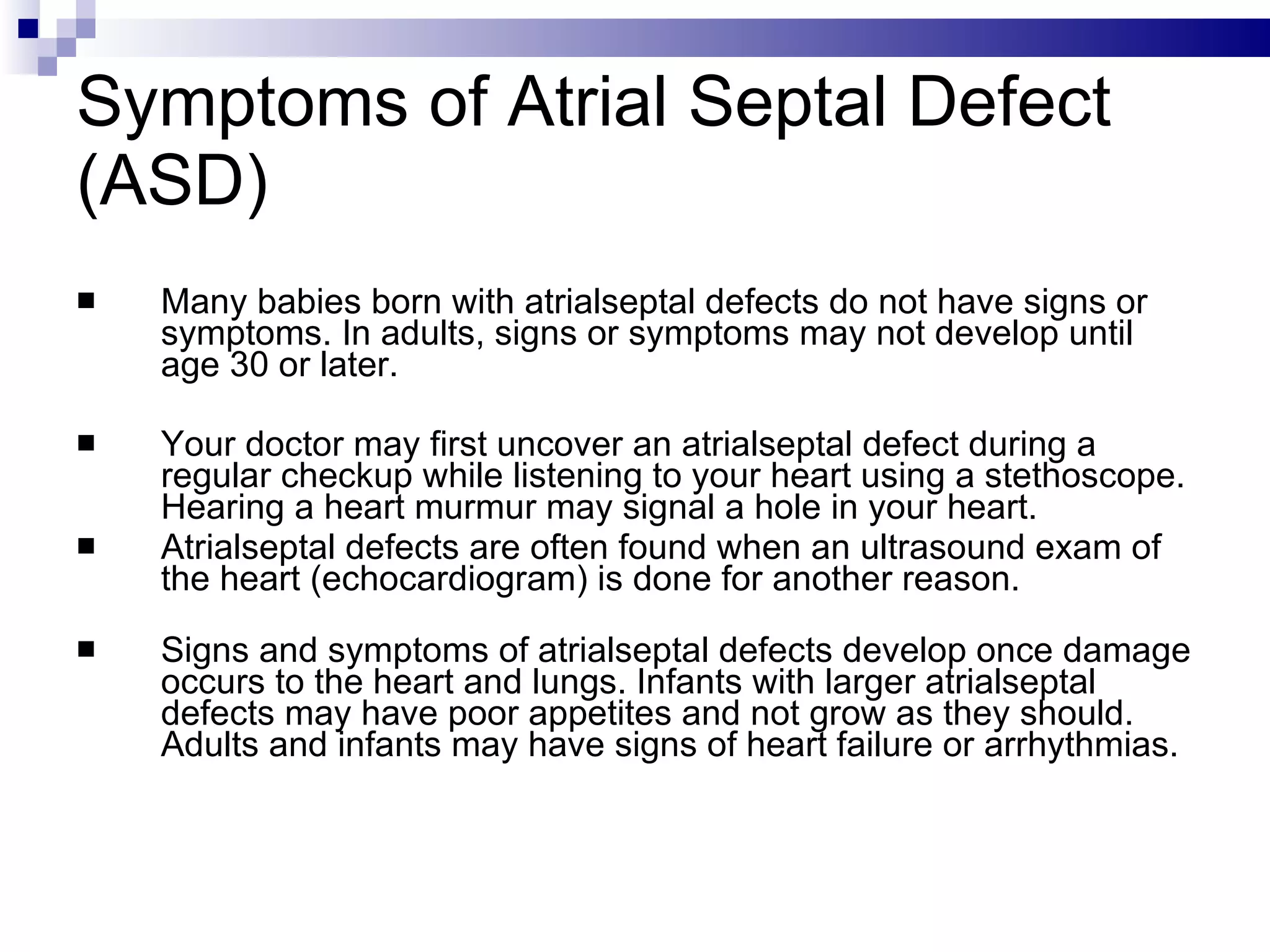 Symptoms of Atrial Septal Defect (ASD)  Many babies born with atrialseptal defects do not have signs or symptoms. In adults, signs or symptoms may not develop until age 30 or later. Your doctor may first uncover an atrialseptal defect during a regular checkup while listening to your heart using a stethoscope. Hearing a heart murmur may signal a hole in your heart.  Atrialseptal defects are often found when an ultrasound exam of the heart (echocardiogram) is done for another reason. Signs and symptoms of atrialseptal defects develop once damage occurs to the heart and lungs. Infants with larger atrialseptal defects may have poor appetites and not grow as they should. Adults and infants may have signs of heart failure or arrhythmias. 
