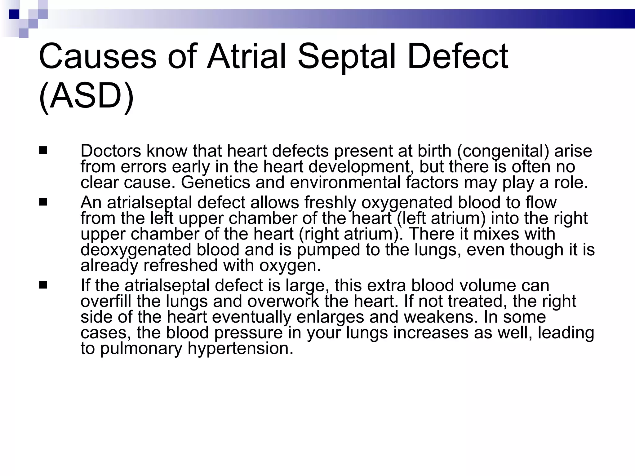 Causes of Atrial Septal Defect (ASD) Doctors know that heart defects present at birth (congenital) arise from errors early in the heart development, but there is often no clear cause. Genetics and environmental factors may play a role. An atrialseptal defect allows freshly oxygenated blood to flow from the left upper chamber of the heart (left atrium) into the right upper chamber of the heart (right atrium). There it mixes with deoxygenated blood and is pumped to the lungs, even though it is already refreshed with oxygen.  If the atrialseptal defect is large, this extra blood volume can overfill the lungs and overwork the heart. If not treated, the right side of the heart eventually enlarges and weakens. In some cases, the blood pressure in your lungs increases as well, leading to pulmonary hypertension. 