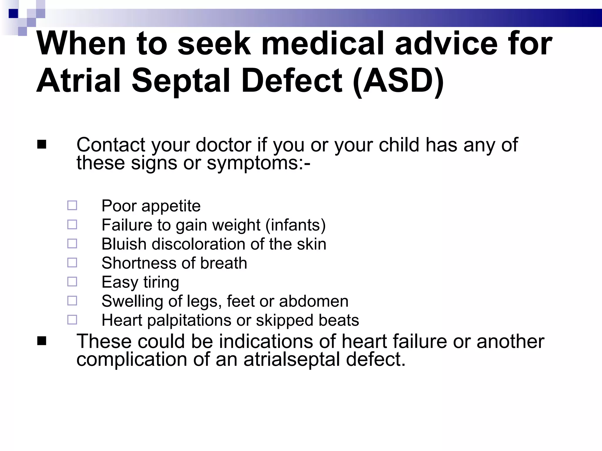 When to seek medical advice for Atrial Septal Defect (ASD) Contact your doctor if you or your child has any of these signs or symptoms:- Poor appetite  Failure to gain weight (infants)  Bluish discoloration of the skin  Shortness of breath  Easy tiring  Swelling of legs, feet or abdomen  Heart palpitations or skipped beats These could be indications of heart failure or another complication of an atrialseptal defect. 