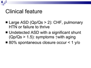 Clinical feature Large ASD (Qp/Qs > 2): CHF, pulmonary HTN or failure to thrive  Undetected ASD with a significant shunt (Qp/Qs > 1.5): symptoms ↑with aging 80% spontaneous closure occur < 1 y/o  