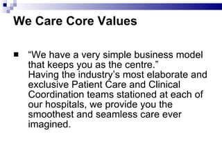 We Care Core Values “ We have a very simple business model that keeps you as the centre.” Having the industry’s most elaborate and exclusive Patient Care and Clinical Coordination teams stationed at each of our hospitals, we provide you the smoothest and seamless care ever imagined.  