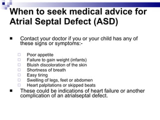 When to seek medical advice for Atrial Septal Defect (ASD) Contact your doctor if you or your child has any of these signs or symptoms:- Poor appetite  Failure to gain weight (infants)  Bluish discoloration of the skin  Shortness of breath  Easy tiring  Swelling of legs, feet or abdomen  Heart palpitations or skipped beats These could be indications of heart failure or another complication of an atrialseptal defect. 