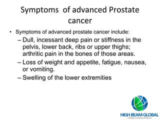 Symptoms  of advanced Prostate cancer Symptoms of advanced prostate cancer include: Dull, incessant deep pain or stiffness in the pelvis, lower back, ribs or upper thighs; arthritic pain in the bones of those areas. Loss of weight and appetite, fatigue, nausea, or vomiting. Swelling of the lower extremities 