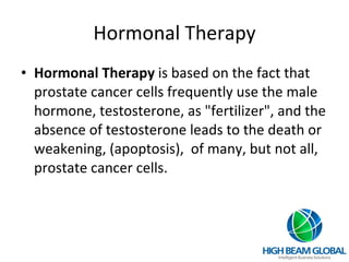 Hormonal Therapy Hormonal Therapy  is based on the fact that prostate cancer cells frequently use the male hormone, testosterone, as "fertilizer", and the absence of testosterone leads to the death or weakening, (apoptosis),  of many, but not all, prostate cancer cells. 
