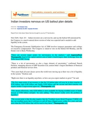 Indian investors nervous on US bailout plan details
Article from: The Hindustan Times
Article date: September 29, 2008 | Copyright information



Report from Indo-Asian News Service brought to you by HT Syndication.


New Delhi, Sept. 29 -- Indian investors are a nervous lot, and say the bailout bill announced by
the Congress is a much watered down version of what was expected and is needed to add
liquidity in the system.

The Emergency Economic Stabilization Act of 2008 involves taxpayer guarantees and ceilings
on executive compensation. The Congress is slated to vote on the bailout bill Monday, and the
Senate vote is likely Wednesday.

“There are several major points for nervousness in the markets,” said Jagannadham
Thunuguntla, head of the capital markets arm of India’s fourth largest share brokerage firm, the
Delhi-based SMC Group.

“There is a lot of nervousness as also a large element of uncertainty,” confirmed Naresh
Pachisia, managing director of SKP Securities Ltd, eastern India’s largest distributor of financial
products and financial services firm.

“Two years back all asset classes across the world were moving up as there was a lot of liquidity
in the system,” Pachisia said.

“Right now there is no liquidity anywhere, so how can you expect markets to grow?” he said.

“The first major point of nervousness is that the US bailout plan will now be in three tranches of
$250 billion, then $100 billion and finally $350 billion and the second and third tranches will
require further Congressional approval,” Thunuguntla said.

“This means effectively, only $250 billion is now available for buying troubled assets of banks
instead of $700 billion outright,” he said, adding: “This doesn’t really solve the problem of
liquidity.”

“The second point is that the plan requires that the Troubled Assets Relief Program (TARM) will
buy out troubled assets but it will have to sell off these illiquid assets within five years and earn
more than the $700 billion that will be used to buy them,” Thunuguntla said.
 