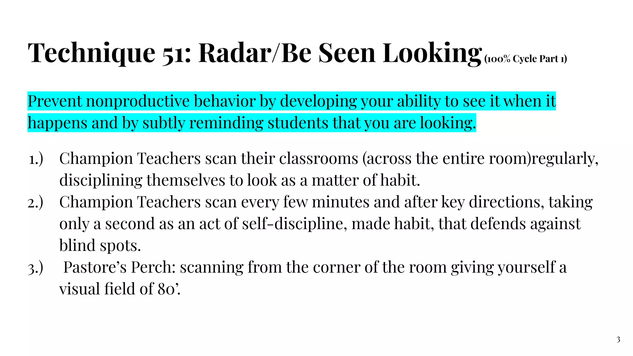 Technique 51: Radar/Be Seen Looking(100% Cycle Part 1)
Prevent nonproductive behavior by developing your ability to see it when it
happens and by subtly reminding students that you are looking.
1.) Champion Teachers scan their classrooms (across the entire room)regularly,
disciplining themselves to look as a matter of habit.
2.) Champion Teachers scan every few minutes and after key directions, taking
only a second as an act of self-discipline, made habit, that defends against
blind spots.
3.) Pastore’s Perch: scanning from the corner of the room giving yourself a
visual ﬁeld of 80’.
3
 