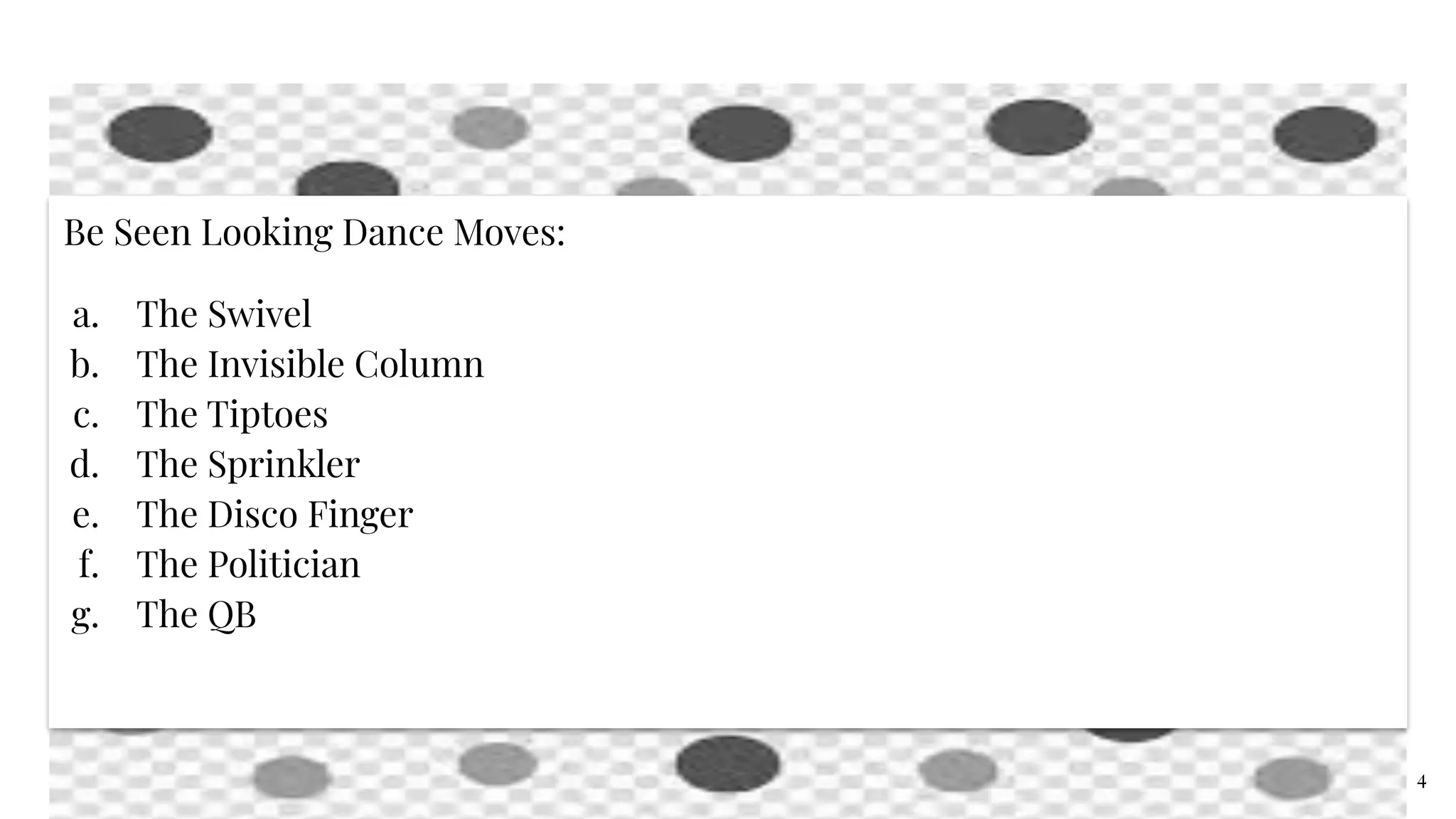 Be Seen Looking Dance Moves:
a. The Swivel
b. The Invisible Column
c. The Tiptoes
d. The Sprinkler
e. The Disco Finger
f. The Politician
g. The QB
4
 