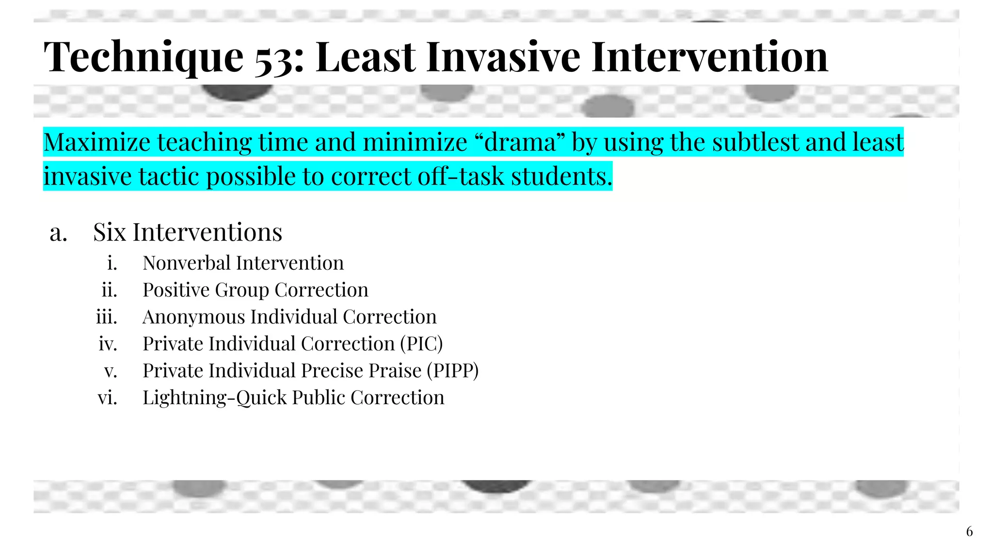 Technique 53: Least Invasive Intervention
(100% Cycle Part 3)Maximize teaching time and minimize “drama” by using the subtlest and least
invasive tactic possible to correct off-task students.
a. Six Interventions
i. Nonverbal Intervention
ii. Positive Group Correction
iii. Anonymous Individual Correction
iv. Private Individual Correction (PIC)
v. Private Individual Precise Praise (PIPP)
vi. Lightning-Quick Public Correction
6
 