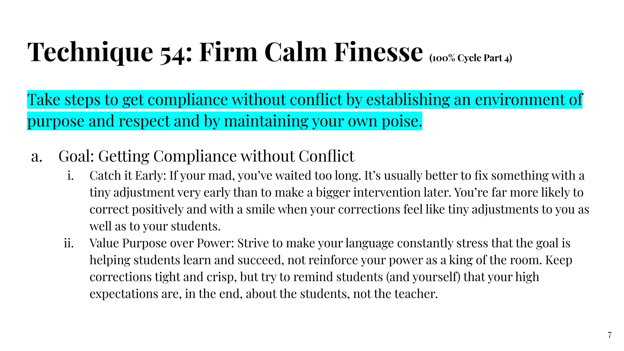 Technique 54: Firm Calm Finesse (100% Cycle Part 4)
Take steps to get compliance without conﬂict by establishing an environment of
purpose and respect and by maintaining your own poise.
a. Goal: Getting Compliance without Conﬂict
i. Catch it Early: If your mad, you’ve waited too long. It’s usually better to ﬁx something with a
tiny adjustment very early than to make a bigger intervention later. You’re far more likely to
correct positively and with a smile when your corrections feel like tiny adjustments to you as
well as to your students.
ii. Value Purpose over Power: Strive to make your language constantly stress that the goal is
helping students learn and succeed, not reinforce your power as a king of the room. Keep
corrections tight and crisp, but try to remind students (and yourself) that your high
expectations are, in the end, about the students, not the teacher.
7
 