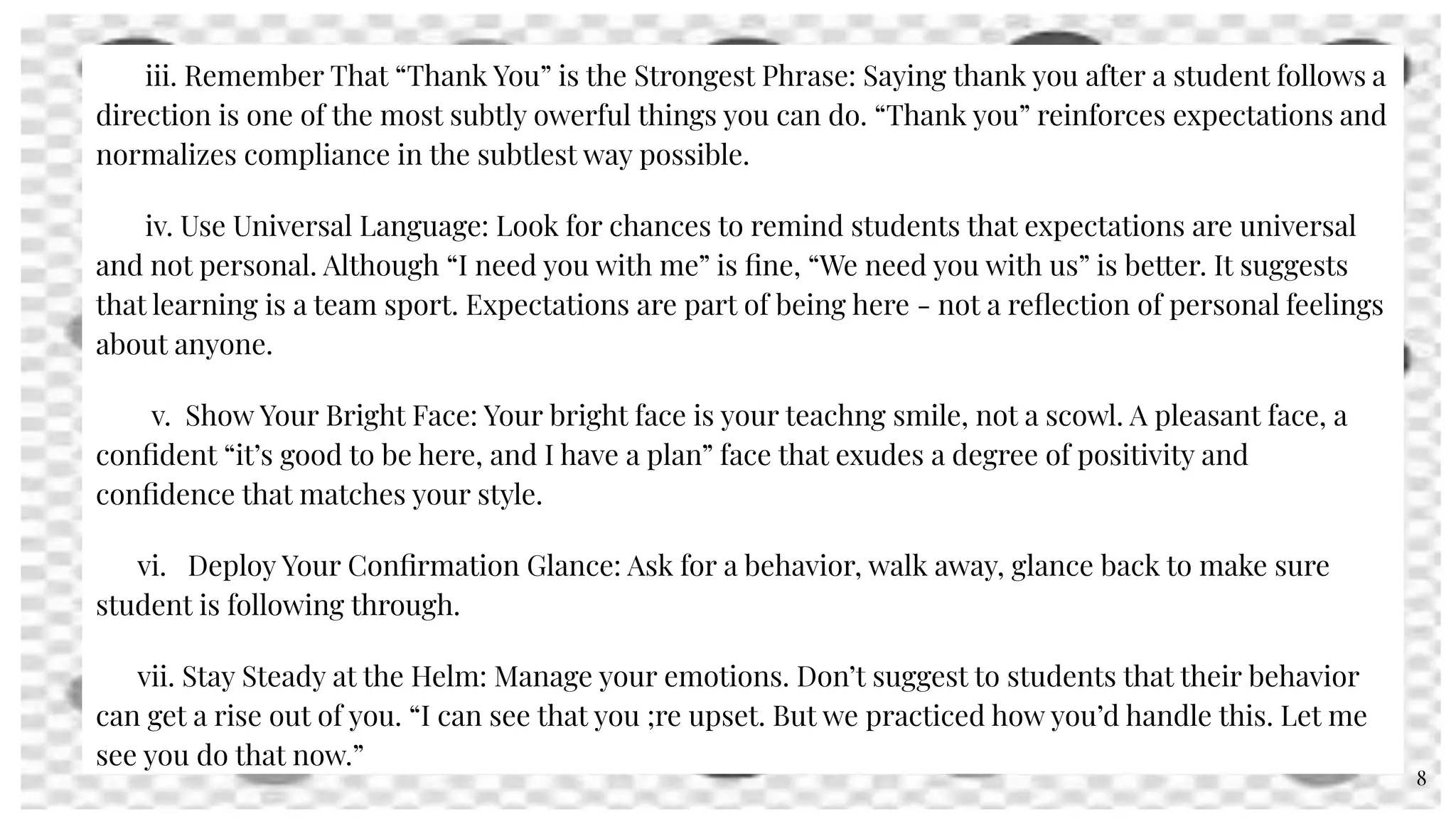 iii. Remember That “Thank You” is the Strongest Phrase: Saying thank you after a student follows a
direction is one of the most subtly owerful things you can do. “Thank you” reinforces expectations and
normalizes compliance in the subtlest way possible.
iv. Use Universal Language: Look for chances to remind students that expectations are universal
and not personal. Although “I need you with me” is ﬁne, “We need you with us” is better. It suggests
that learning is a team sport. Expectations are part of being here - not a reﬂection of personal feelings
about anyone.
v. Show Your Bright Face: Your bright face is your teachng smile, not a scowl. A pleasant face, a
conﬁdent “it’s good to be here, and I have a plan” face that exudes a degree of positivity and
conﬁdence that matches your style.
vi. Deploy Your Conﬁrmation Glance: Ask for a behavior, walk away, glance back to make sure
student is following through.
vii. Stay Steady at the Helm: Manage your emotions. Don’t suggest to students that their behavior
can get a rise out of you. “I can see that you ;re upset. But we practiced how you’d handle this. Let me
see you do that now.”
8
 