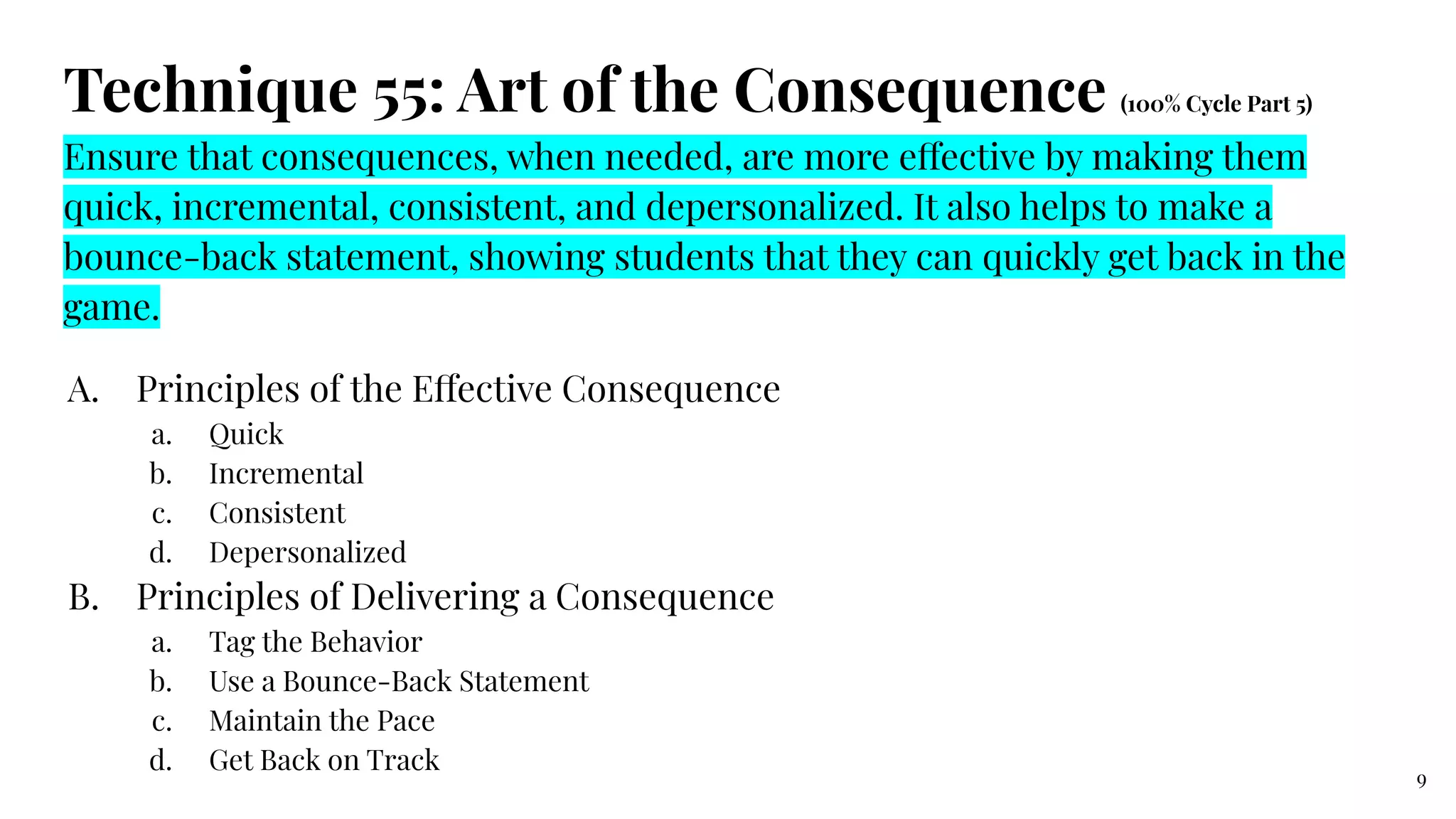 Technique 55: Art of the Consequence (100% Cycle Part 5)
Ensure that consequences, when needed, are more effective by making them
quick, incremental, consistent, and depersonalized. It also helps to make a
bounce-back statement, showing students that they can quickly get back in the
game.
A. Principles of the Effective Consequence
a. Quick
b. Incremental
c. Consistent
d. Depersonalized
B. Principles of Delivering a Consequence
a. Tag the Behavior
b. Use a Bounce-Back Statement
c. Maintain the Pace
d. Get Back on Track
9
 