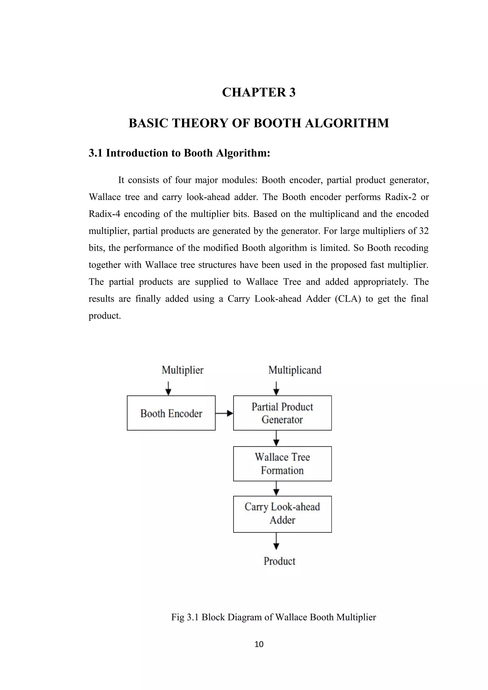 CHAPTER 3

           BASIC THEORY OF BOOTH ALGORITHM

3.1 Introduction to Booth Algorithm:

       It consists of four major modules: Booth encoder, partial product generator,
Wallace tree and carry look-ahead adder. The Booth encoder performs Radix-2 or
Radix-4 encoding of the multiplier bits. Based on the multiplicand and the encoded
multiplier, partial products are generated by the generator. For large multipliers of 32
bits, the performance of the modified Booth algorithm is limited. So Booth recoding
together with Wallace tree structures have been used in the proposed fast multiplier.
The partial products are supplied to Wallace Tree and added appropriately. The
results are finally added using a Carry Look-ahead Adder (CLA) to get the final
product.




                     Fig 3.1 Block Diagram of Wallace Booth Multiplier

                                          10
 