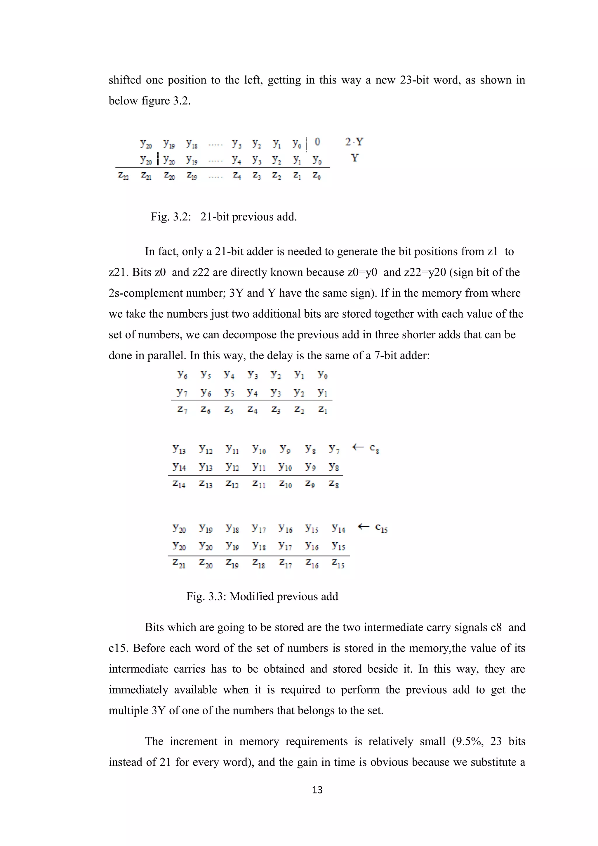 shifted one position to the left, getting in this way a new 23-bit word, as shown in
below figure 3.2.




         Fig. 3.2: 21-bit previous add.

       In fact, only a 21-bit adder is needed to generate the bit positions from z1 to
z21. Bits z0 and z22 are directly known because z0=y0 and z22=y20 (sign bit of the
2s-complement number; 3Y and Y have the same sign). If in the memory from where
we take the numbers just two additional bits are stored together with each value of the
set of numbers, we can decompose the previous add in three shorter adds that can be
done in parallel. In this way, the delay is the same of a 7-bit adder:




                Fig. 3.3: Modified previous add

       Bits which are going to be stored are the two intermediate carry signals c8 and
c15. Before each word of the set of numbers is stored in the memory,the value of its
intermediate carries has to be obtained and stored beside it. In this way, they are
immediately available when it is required to perform the previous add to get the
multiple 3Y of one of the numbers that belongs to the set.

       The increment in memory requirements is relatively small (9.5%, 23 bits
instead of 21 for every word), and the gain in time is obvious because we substitute a

                                            13
 