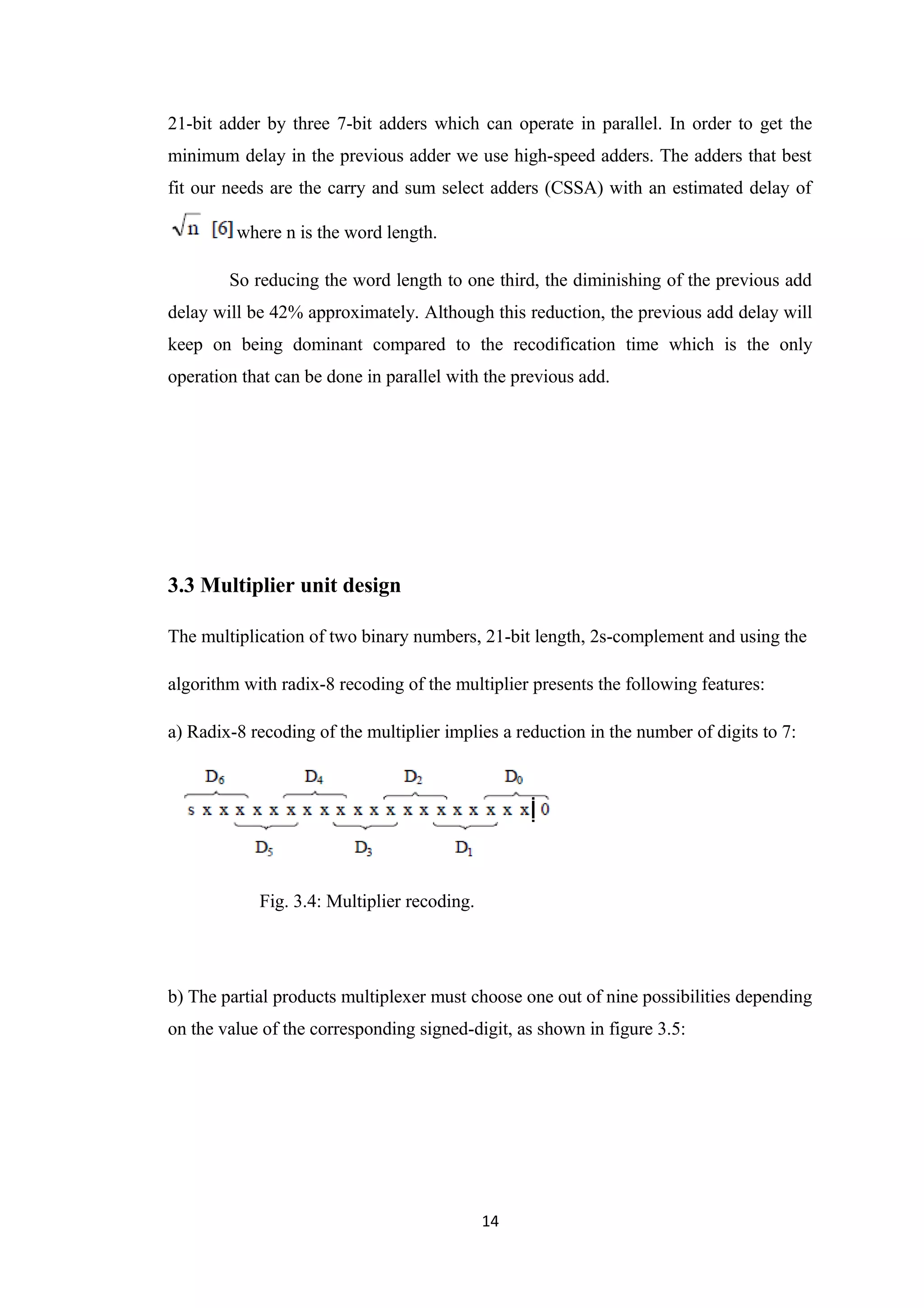 21-bit adder by three 7-bit adders which can operate in parallel. In order to get the
minimum delay in the previous adder we use high-speed adders. The adders that best
fit our needs are the carry and sum select adders (CSSA) with an estimated delay of

         where n is the word length.

        So reducing the word length to one third, the diminishing of the previous add
delay will be 42% approximately. Although this reduction, the previous add delay will
keep on being dominant compared to the recodification time which is the only
operation that can be done in parallel with the previous add.




3.3 Multiplier unit design

The multiplication of two binary numbers, 21-bit length, 2s-complement and using the

algorithm with radix-8 recoding of the multiplier presents the following features:

a) Radix-8 recoding of the multiplier implies a reduction in the number of digits to 7:




            Fig. 3.4: Multiplier recoding.




b) The partial products multiplexer must choose one out of nine possibilities depending
on the value of the corresponding signed-digit, as shown in figure 3.5:




                                             14
 